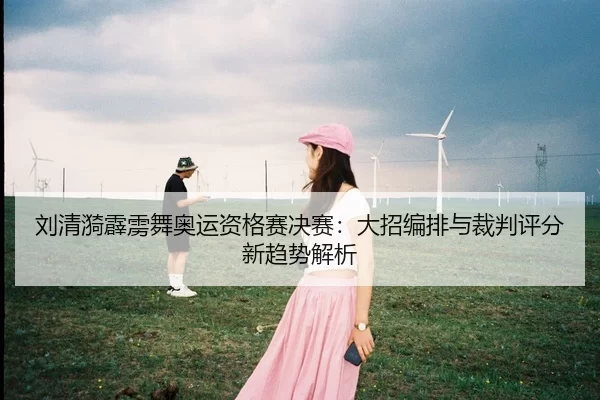 刘清漪霹雳舞奥运资格赛决赛：大招编排与裁判评分新趋势解析