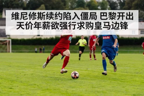 维尼修斯续约陷入僵局 巴黎开出天价年薪欲强行求购皇马边锋