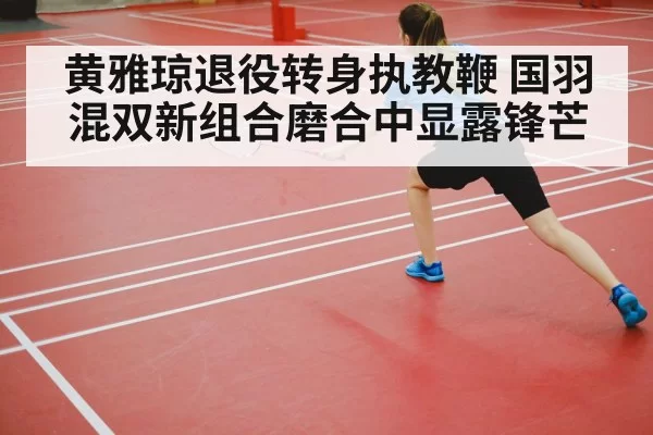 黄雅琼退役转身执教鞭 国羽混双新组合磨合中显露锋芒