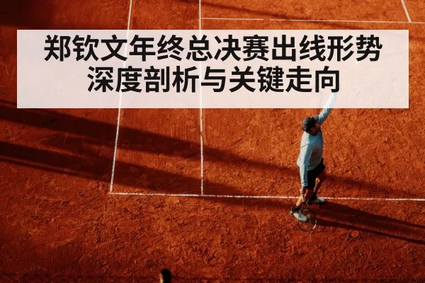 郑钦文年终总决赛出线形势深度剖析与关键走向